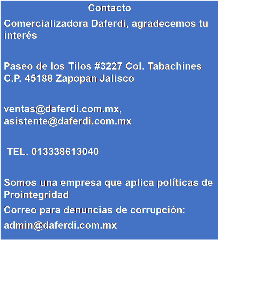 Cuadro de texto: Contacto
Comercializadora Daferdi, agradecemos tu inter�s

Paseo de los Tilos #3227 Col. Tabachines C.P. 45188 Zapopan Jalisco

ventas@daferdi.com.mx, asistente@daferdi.com.mx 

 TEL. 013338613040 

Somos una empresa que aplica pol�ticas de Prointegridad
Correo para denuncias de corrupci�n: 
admin@daferdi.com.mx
